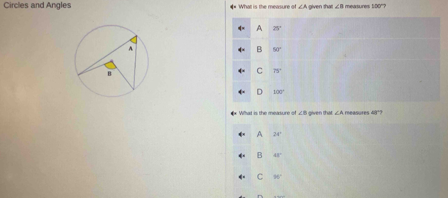 Circles and Angles What is the measure of ∠ A given that ∠ B measures 100° ?
A 25°
B 50°
C 75°
100°
What is the measure of ∠ B given that ∠ A measures 48° ?
A 24°
B 48°
C 96°