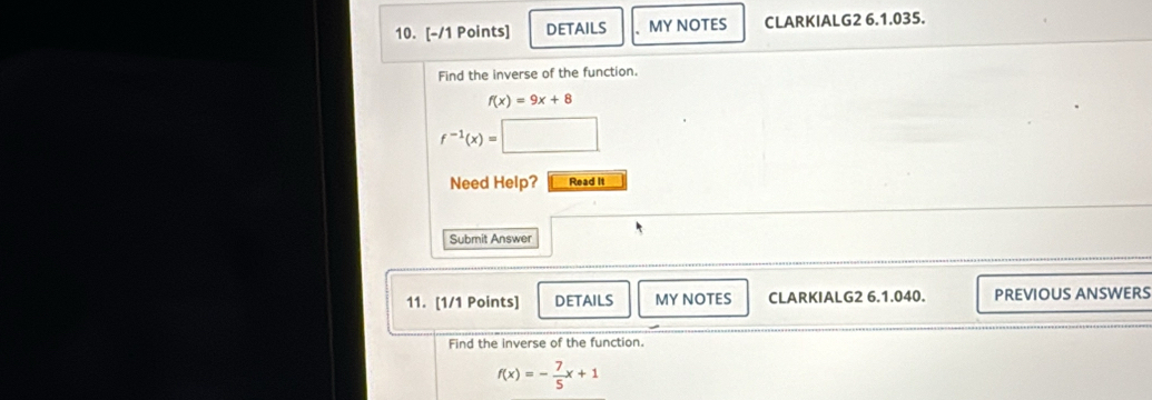 DETAILS MY NOTES CLARKIALG2 6.1.035. 
Find the inverse of the function.
f(x)=9x+8
f^(-1)(x)=
Need Help? Read It 
Submit Answer 
11. [1/1 Points] DETAILS MY NOTES CLARKIALG2 6.1.040. PREVIOUS ANSWERS 
Find the inverse of the function.
f(x)=- 7/5 x+1