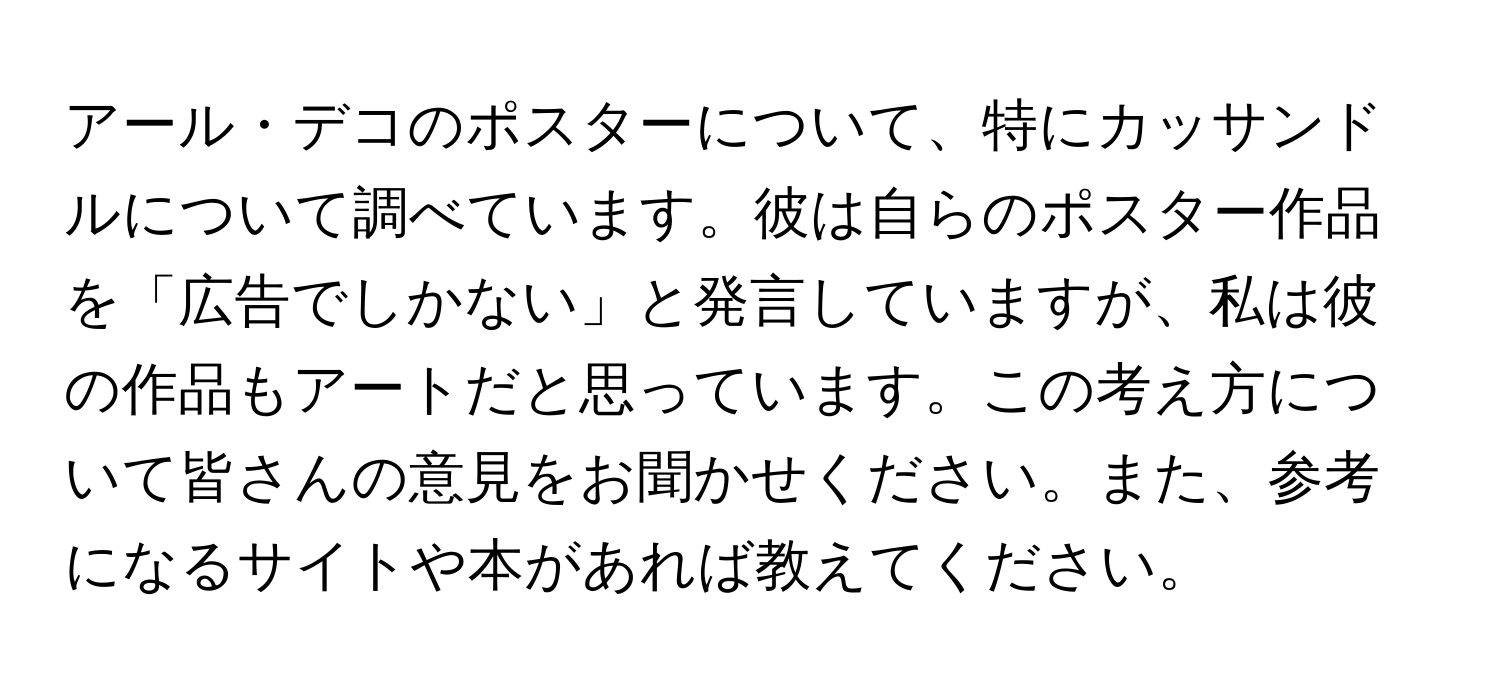 アール・デコのポスターについて、特にカッサンドルについて調べています。彼は自らのポスター作品を「広告でしかない」と発言していますが、私は彼の作品もアートだと思っています。この考え方について皆さんの意見をお聞かせください。また、参考になるサイトや本があれば教えてください。