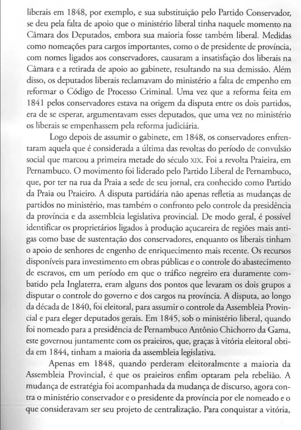 liberais em 1848, por exemplo, e sua substituição pelo Partido Conservador,
se deu pela falta de apoio que o ministério liberal tinha naquele momento na
Câmara dos Deputados, embora sua maioria fosse também liberal. Medidas
como nomeações para cargos importantes, como o de presidente de província,
com nomes ligados aos conservadores, causaram a insatisfação dos liberais na
Câmara e a retirada de apoio ao gabinete, resultando na sua demissão. Além
disso, os deputados liberais reclamavam do ministério a falta de empenho em
reformar o Código de Processo Criminal. Uma vez que a reforma feita em
1841 pelos conservadores estava na origem da disputa entre os dois partidos,
era de se esperar, argumentavam esses deputados, que uma vez no ministério
os liberais se empenhassem pela reforma judiciária.
Logo depois de assumir o gabinete, em 1848, os conservadores enfren-
taram aquela que é considerada a última das revoltas do período de convulsão
social que marcou a primeira metade do século xIx. Foi a revolta Praieira, em
Pernambuco. O movimento foi liderado pelo Partido Liberal de Pernambuco,
que, por ter na rua da Praia a sede de seu jornal, era conhecido como Partido
da Praia ou Praieiro. A disputa partidária não apenas refletia as mudanças de
partidos no ministério, mas também o confronto pelo controle da presidência
da província e da assembleia legislativa provincial. De modo geral, é possível
identificar os proprietários ligados à produção açucareira de regiões mais anti-
gas como base de sustentação dos conservadores, enquanto os liberais tinham
o apoio de senhores de engenho de enriquecimento mais recente. Os recursos
disponíveis para investimento em obras públicas e o controle do abastecimento
de escravos, em um período em que o tráfico negreiro era duramente com-
batido pela Inglaterra, eram alguns dos pontos que levaram os dois grupos a
disputar o controle do governo e dos cargos na província. A disputa, ao longo
da década de 1840, foi eleitoral, para assumir o controle da Assembleia Provin-
cial e para eleger deputados gerais. Em 1845, sob o ministério liberal, quando
foi nomeado para a presidência de Pernambuco Antônio Chichorro da Gama,
este governou juntamente com os praieiros, que, graças à vitória eleitoral obti-
da em 1844, tinham a maioria da assembleia legislativa.
Apenas em 1848, quando perderam eleitoralmente a maioria da
Assembleia Provincial, éque os praieiros enfim optaram pela rebelião. A
mudança de estratégia foi acompanhada da mudança de discurso, agora con-
tra o ministério conservador e o presidente da província por ele nomeado e o
que consideravam ser seu projeto de centralização. Para conquistar a vitória,