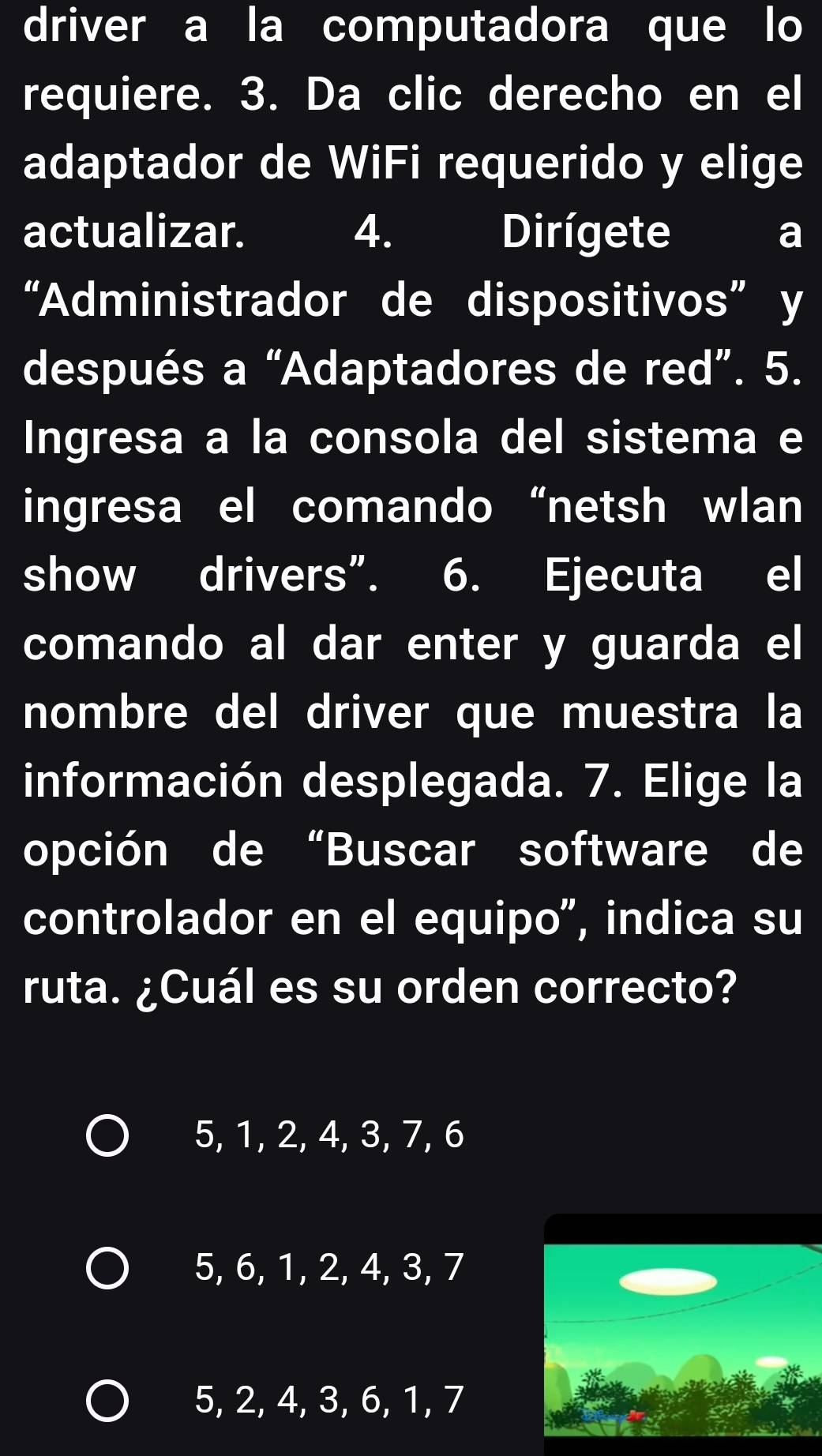 driver a la computadora que lo
requiere. 3. Da clic derecho en el
adaptador de WiFi requerido y elige
actualizar. I 4. Dirígete a
“Administrador de dispositivos” y
después a “Adaptadores de red”. 5.
Ingresa a la consola del sistema e
ingresa el comando “netsh wlan
show drivers”. 6. Ejecuta el
comando al dar enter y guarda el
nombre del driver que muestra la
información desplegada. 7. Elige la
opción de “Buscar software de
controlador en el equipo", indica su
ruta. ¿Cuál es su orden correcto?
5, 1, 2, 4, 3, 7, 6
5, 6, 1, 2, 4, 3, 7
5, 2, 4, 3, 6, 1, 7