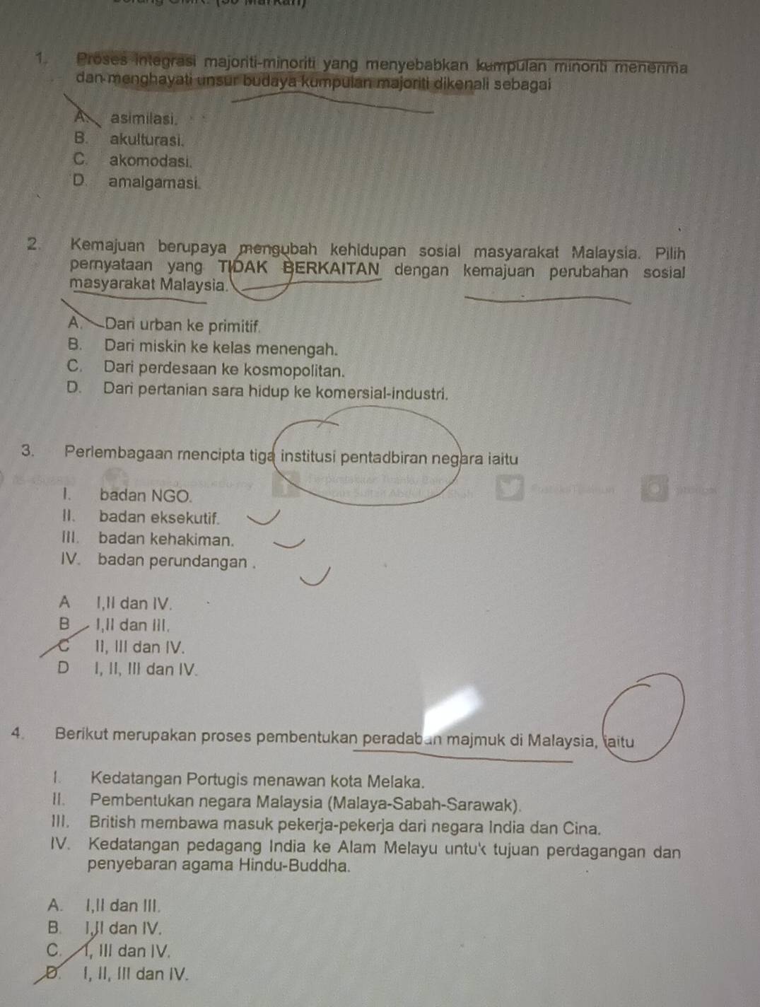 Proses integrasi majoriti-minoriti yang menyebabkan kumpulan minonti menenma
dan menghayati unsur budaya kumpulan majoriti dikenali sebagai
A asimilasi.
B. akulturasi.
C. akomodasi.
D. amalgamasi.
2. Kemajuan berupaya mengubah kehidupan sosial masyarakat Malaysia. Pilih
pernyataan yang TIDAK BERKAITAN dengan kemajuan perubahan sosial
masyarakat Malaysia.
A. Dari urban ke primitif.
B. Dari miskin ke kelas menengah.
C. Dari perdesaan ke kosmopolitan.
D. Dari pertanian sara hidup ke komersial-industri.
3. Perlembagaan mencipta tiga institusi pentadbiran negara iaitu
I. badan NGO.
II. badan eksekutif.
III. badan kehakiman.
IV. badan perundangan .
A I,II dan IV.
B I,II dan III.
C II, III dan IV.
D I, II, III dan IV.
4. Berikut merupakan proses pembentukan peradaban majmuk di Malaysia, iaitu
I. Kedatangan Portugis menawan kota Melaka.
II. Pembentukan negara Malaysia (Malaya-Sabah-Sarawak).
III. British membawa masuk pekerja-pekerja dari negara India dan Cina.
IV. Kedatangan pedagang India ke Alam Melayu untu tujuan perdagangan dan
penyebaran agama Hindu-Buddha.
A. I,II dan III.
B. I,JI dan IV.
C. I, III dan IV.
D. I, II, III dan IV.