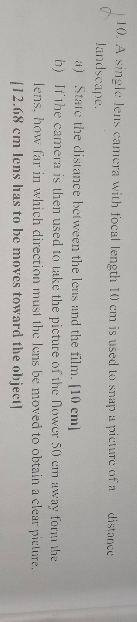 A single lens camera with focal length 10 cm is used to snap a picture of a distance 
landscape. 
a) State the distance between the lens and the film. [ 10 cm ] 
b) If the camera is then used to take the picture of the flower 50 cm away form the 
lens, how far in which direction must the lens be moved to obtain a clear picture. 
[ 12.68 cm lens has to be moves toward the object]