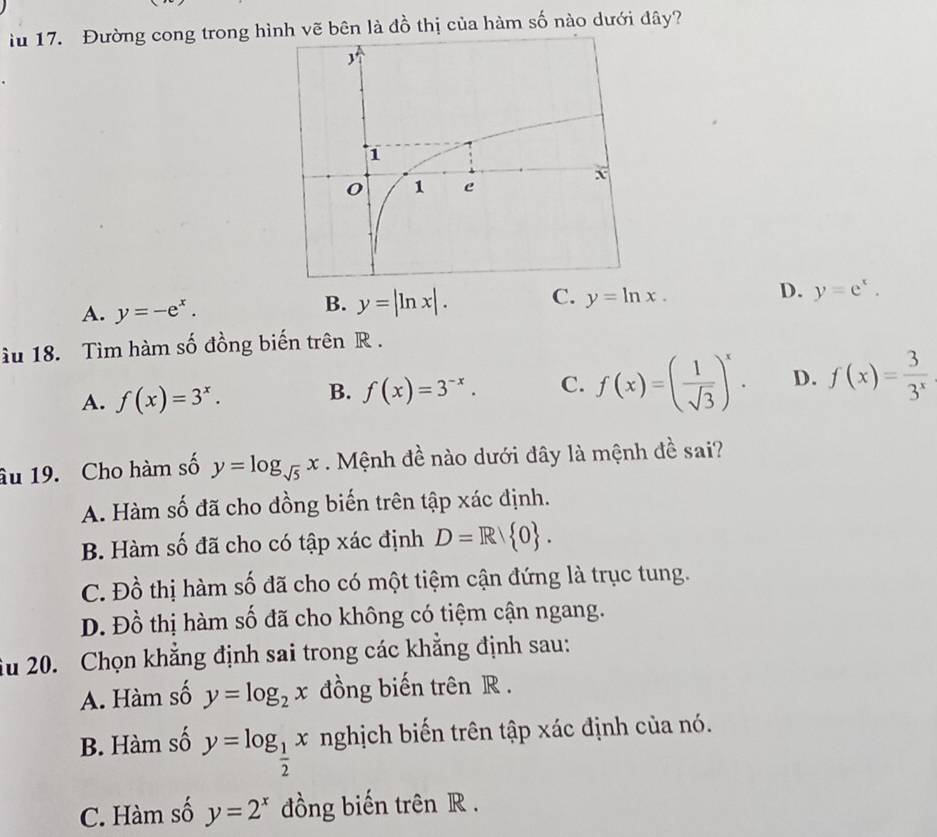 iu 17. Đường cong trong hìh vẽ bên là đồ thị của hàm số nào dưới đây?
A. y=-e^x.
B. y=|ln x|. C. y=ln x. D. y=e^x. 
u 18. Tìm hàm số đồng biến trên R.
A. f(x)=3^x. B. f(x)=3^(-x). C. f(x)=( 1/sqrt(3) )^x. D. f(x)= 3/3^x 
âu 19. Cho hàm số y=log _sqrt(5)x. Mệnh đề nào dưới đây là mệnh đề sai?
A. Hàm số đã cho đồng biến trên tập xác định.
B. Hàm số đã cho có tập xác định D=R 0.
C. Đồ thị hàm số đã cho có một tiệm cận đứng là trục tung.
D. Đồ thị hàm số đã cho không có tiệm cận ngang.
Ấu 20. Chọn khẳng định sai trong các khẳng định sau:
A. Hàm số y=log _2x đồng biến trên R.
B. Hàm số y=log _ 1/2 x nghịch biến trên tập xác định của nó.
C. Hàm số y=2^x đồng biến trên R.