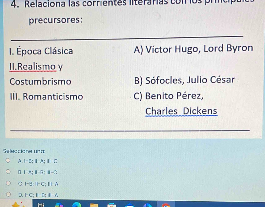 Relaciona las corrientes literarias con los pr
precursores:
_
I. Época Clásica A) Víctor Hugo, Lord Byron
II.Realismo y
Costumbrismo B) Sófocles, Julio César
III. Romanticismo C) Benito Pérez,
Charles Dickens
_
_
_
Seleccione una:
A. I-B; II-A; III-C
B. I-A; II-B; III-C
C. I-B; II-C; III-A
D. I-C; II-B; III-A