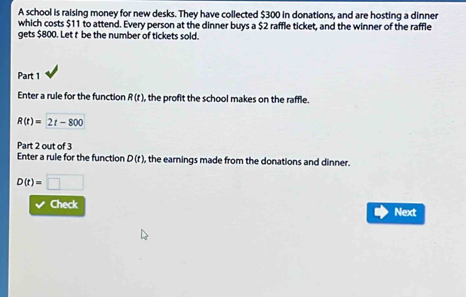 A school is raising money for new desks. They have collected $300 in donations, and are hosting a dinner 
which costs $11 to attend. Every person at the dinner buys a $2 raffle ticket, and the winner of the raffle 
gets $800. Let t be the number of tickets sold. 
Part 1 
Enter a rule for the function R(t) , the profit the school makes on the raffle.
R(t)=2t-800
Part 2 out of 3 
Enter a rule for the function D(t) , the earnings made from the donations and dinner.
D(t)=□
Check 
Next