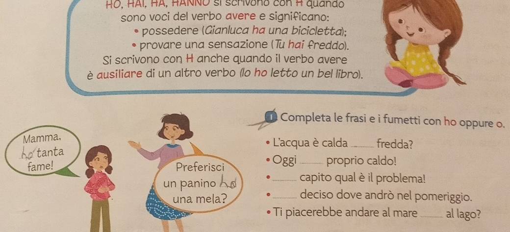 HO, HAI, HA, HANNO sí scrivono cón H quando 
sono voci del verbo avere e significano: 
possedere (Gianluca ha una bicicletta); 
provare una sensazione (Tu hai freddo). 
Si scrivono con H anche quando il verbo avere 
è ausiliare di un altro verbo (lo ho letto un bel libro). 
Completa le frasi e i fumetti con ho oppure o. 
Mamma. 
L'acqua è calda_ fredda? 
ho tanta 
fame! Preferisci Oggi_ proprio caldo! 
un panino 
_capito qual è il problema! 
una mela? 
_deciso dove andrò nel pomeriggio. 
Ti piacerebbe andare al mare_ al lago?