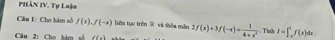 PHÀN IV. Tự Luận 
Câu 1: Cho hàm số f(x), f(-x) liên tục trên R và thôa mãn 2f(x)+3f(-x)= 1/4+x^2 . Tinh I=∈t _(-2)^2f(x)dx. 
Câu 2: Cho hàm số f(x)