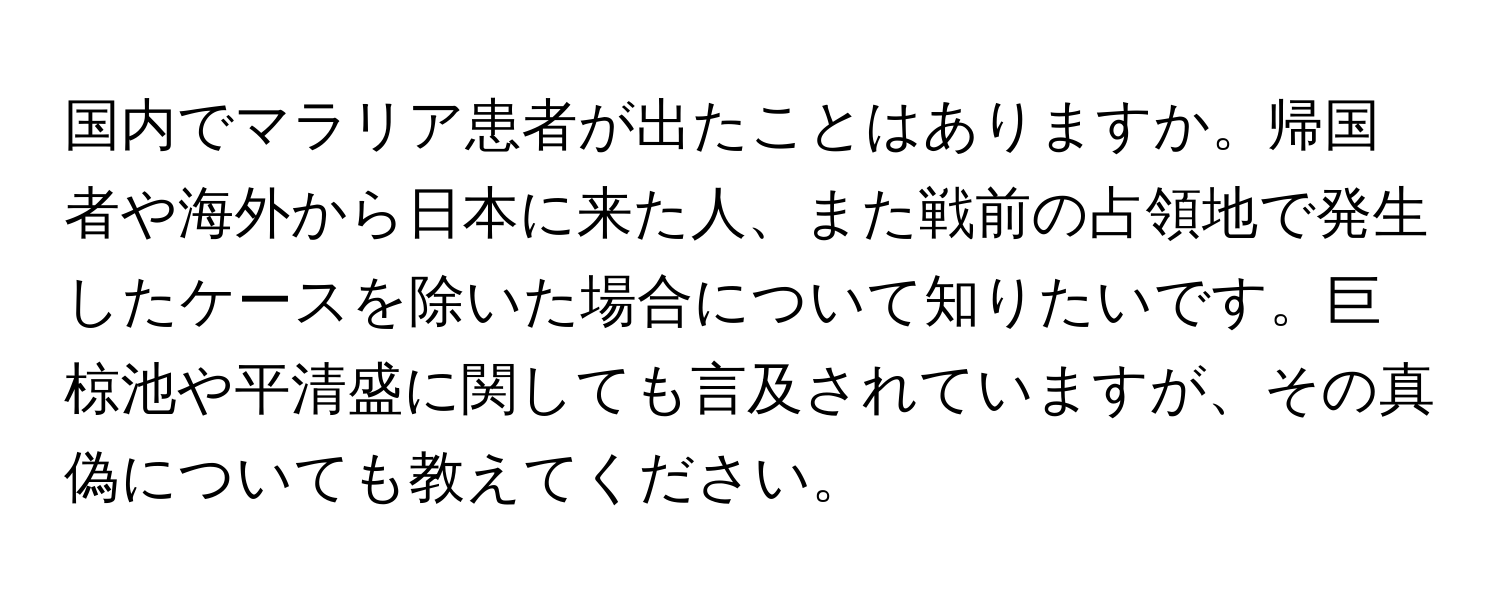 国内でマラリア患者が出たことはありますか。帰国者や海外から日本に来た人、また戦前の占領地で発生したケースを除いた場合について知りたいです。巨椋池や平清盛に関しても言及されていますが、その真偽についても教えてください。