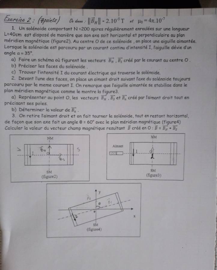 ercice
Ox donne : ||vector B_H||=2.10^(-5)T et mu _0=4π .10^(-7)
1. Un solénoide comportant N=200 spires régulièrement enroulées sur une longueur
L=40cm est disposé de manière que son axe soit horizontal et perpendiculaire au plan
méridien magnétique (figure2). Au centre O de ce solénoide , on place une aiguille aimantée.
Lorsque le solénoide est parcouru par un courant continu d'intensité I, l'aiguille dévie d'un
angle alpha =35°.
a) Faire un schéma où figurent les vecteurs vector B_H,vector B_S créé par le courant au centre O .
b) Préciser les faces du solénoide .
c) Trouver l'intensité I du courant électrique qui traverse le solénoide.
2. Devant l'une des faces, on place un aimant droit suivant l'axe du solénoide toujours
parcouru par le meme courant I. On remarque que l'aiguille aimantée se stabilise dans le
plan méridien magnétique comme le montre la figure3.
a) Représenter au point 0, les vecteurs vector B_H,vector B_S et vector B_a créé par l'aimant droit tout en
précisant ses poles.
b) Déterminer la valeur de vector B_a.
3. On retire l'aimant droit et on fait tourner le solénoide, tout en restant horizontal,
de façon que son axe fait un angle θ =60° avec le plan méridian magnétique (figure4)
Calculer la valeur du vecteur champ magnétique resultant vector B créé en 0: vector B=vector B_H+vector B_S
NM
NM
Aimant
S
I
1 d
Bs
sk
SM
(figure2) (figure3)
y
B_V
overline BS
。
I
x
SM
(figure4)