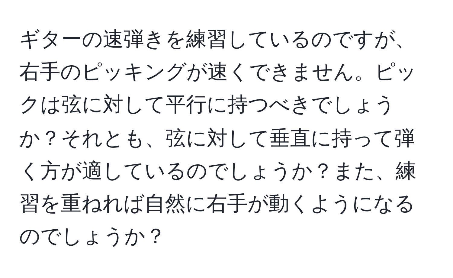 ギターの速弾きを練習しているのですが、右手のピッキングが速くできません。ピックは弦に対して平行に持つべきでしょうか？それとも、弦に対して垂直に持って弾く方が適しているのでしょうか？また、練習を重ねれば自然に右手が動くようになるのでしょうか？