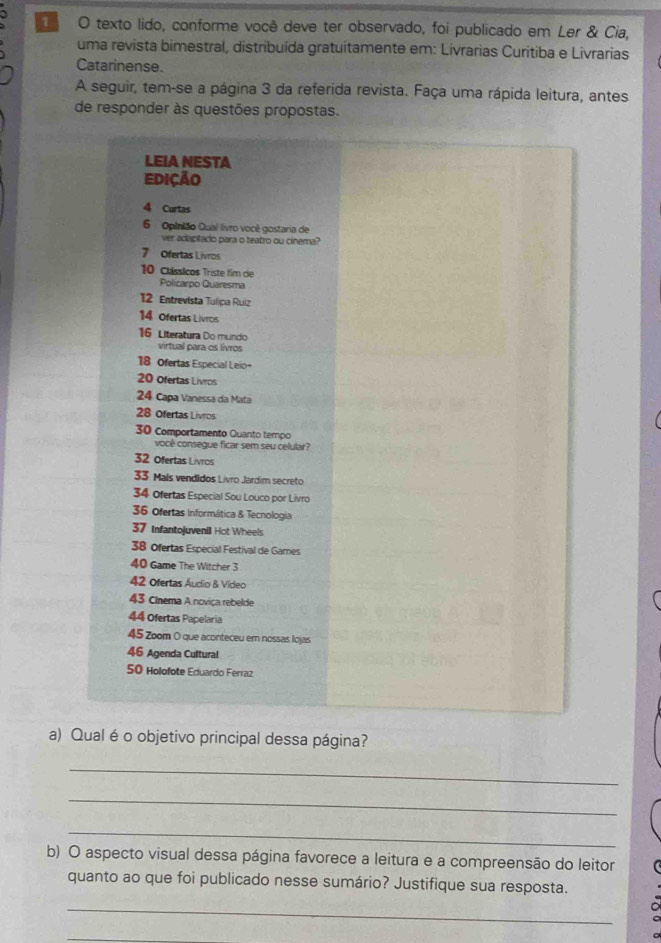 texto lido, conforme você deve ter observado, foi publicado em Ler & Cia, 
uma revista bimestral, distribuída gratuítamente em: Livrarias Curitiba e Livrarias 
Catarinense. 
A seguir, tem-se a página 3 da referida revista. Faça uma rápida leitura, antes 
de responder às questões propostas. 
LEIA NESTA 
Edição 
4 Curtas 
6 Opinião Qual livro você gostaria de 
ver adaptado para o teatro ou cinema?
7 Ofertas Livros
10 Clássicos Triste fim die 
Policarpo Quaresma
12 Entrevista Tulipa Ruiz
14 Ofertas Livros
16 Literatura Do mundo 
virtual para os livros
18 Ofertas Especial Leio+
20 Ofertas Livros
24 Capa Vanessa da Mata
28 Ofertas Livros
30 Comportamento Quanto tempo 
você consegue ficar sem seu celular?
32 Ofertas Livros
33 Mals vendidos Livro Jardim secreto
34 Ofertas Especial Sou Louco por Livro
36 ofertas informática & Tecnologia
37 Infantojuvenil Hot Wheels
38 ofertas Especial Festival de Games
40 Game The Witcher 3
42 Ofertas Áudio & Vídeo
43 Cinema A noviça rebelde
44 Ofertas Papelaria
45 Zoom O que aconteceu em nossas Iojas
46 Agenda Cultural
50 Holofote Eduardo Ferraz 
a) Qual é o objetivo principal dessa página? 
_ 
_ 
_ 
b) O aspecto visual dessa página favorece a leitura e a compreensão do leitor 
quanto ao que foi publicado nesse sumário? Justifique sua resposta. 
_ 
_