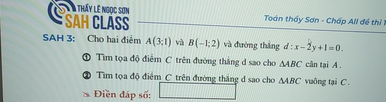 Tà Thấy lê ngọc sơn Toán thầy Sơn - Chấp All đề thi 1 
SAH CLASS 
SAH 3: Cho hai điểm A(3;1) và B(-1;2) và đường thắng d:x-2y+1=0. 
① Tìm tọa độ điểm C trên đường thẳng d sao cho △ ABC cân tại A. 
② Tìm tọa độ điểm C trên đường thắng d sao cho △ ABC vuông tại C. 
Điền đáp số: