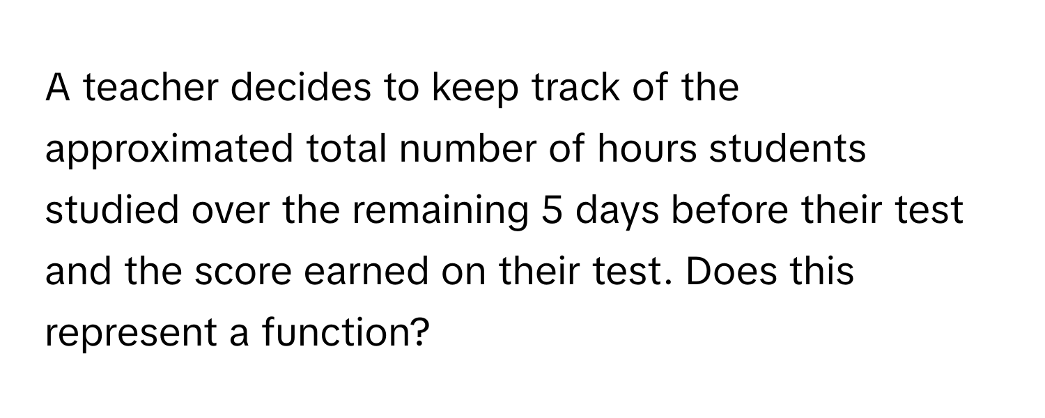 A teacher decides to keep track of the approximated total number of hours students studied over the remaining 5 days before their test and the score earned on their test. Does this represent a function?