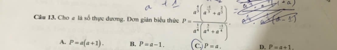 Cho # là số thực dương. Đơn giản biểu thức P=frac a^(frac 4)3(a^(frac -1)3+a^(frac 2)3)a^(frac 1)4(a^(frac 5)4+a^(frac -1)4).
A. P=a(a+1). B. P=a-1. C.) P=a.
D. P=a+1.