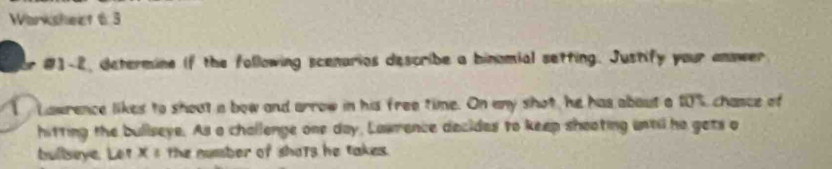 Warkshect 6 3 
#1-2, determine if the following scenarios describe a binomial setting. Justify your ammeer 
1 Lawrence likes to shout a bow and arrow in his free time. On any shot, he has about a 10%, chance of 
hitting the bullseye. As a challenge one day, Lawrence decides to keep shooting until he gets o 
bullseye. Let Xεthe number of shats he takes.