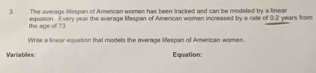 The average lifespan of American women has been tracked and can be modeled by a linear 
equation. Every year the average lifespan of American women increased by a rate of 0.2 years from 
the age of 73. 
Write a linear equation that models the average lifespan of American women. 
Variables: Equation: