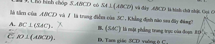 Cho hình chóp S.ABCD có SA⊥ (ABCD) và đáy ABCD là hình chữ nhật. Gọi O
là tâm của ABCD và / là trung điểm của SC . Khẳng định nào sau đây đúng?
A. BC⊥ (SAC). B. (SAC) là mặt phẳng trung trực của đoạn
C. IO⊥ (ABCD). D. Tam giác SCD vuông ở C ,