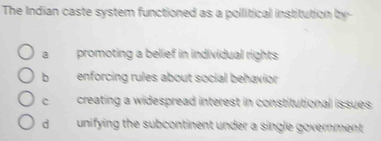 The Indian caste system functioned as a pollitical institution by-
a promoting a belief in individual rights
b enforcing rules about social behavior
C creating a widespread interest in constitutional issues
d unifying the subcontinent under a single government .