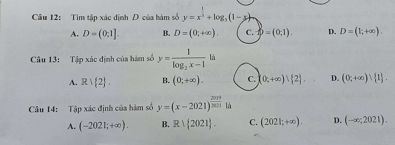 Tìm tập xác định D của hàm số y=x^(frac 1)3+log _3(1-x)
A. D=(0;1]. B. D=(0;+∈fty ). D=(0;1). D. D=(1;+∈fty ). 
C.
Câu 13: Tập xác định của hàm số y=frac 1log _2x-1la
C.
A. R/ 2. (0;+∈fty ). (0;+∈fty )| 2. D. (0;+∈fty )| 1. 
B.
Câu 14: Tập xác định của hàm số y=(x-2021)^ 2019/2021  là
B.
A. (-2021;+∈fty ). Rvee  2021.
D.
C. (2021;+∈fty ). (-∈fty ;2021).