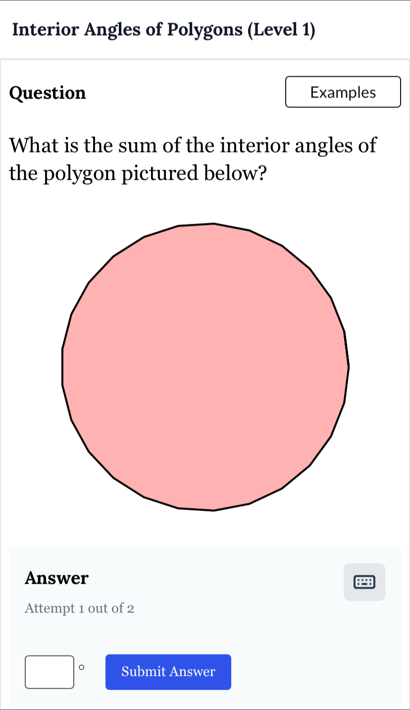 Interior Angles of Polygons (Level 1) 
Question Examples 
What is the sum of the interior angles of 
the polygon pictured below? 
Answer 
: 
Attempt 1 out of 2 
□° Submit Answer