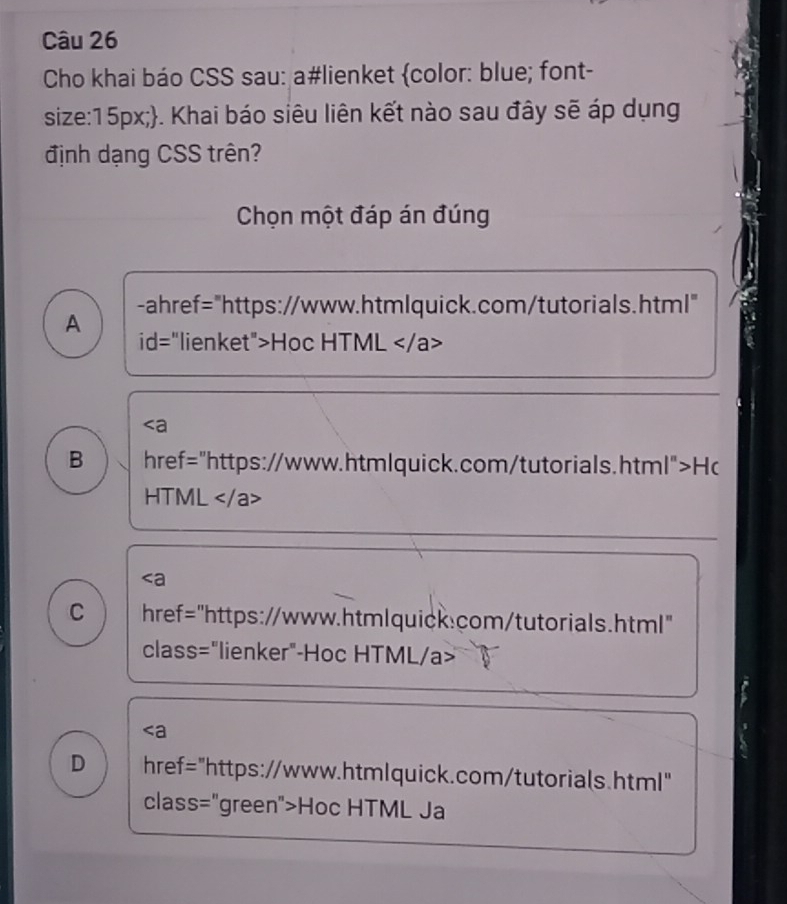 Cho khai báo CSS sau: a#lienket color: blue; font-
size:15px;. Khai báo siêu liên kết nào sau đây sẽ áp dụng
định dạng CSS trên?
Chọn một đáp án đúng
A -ahref="https://www.htmlquick.com/tutorials.html"
id="lienket">Hoc HTML

B href="https://www.htmlquick.com/tutorials.html" >H r
HTML
C . href="https://www.htmlquick.com/tutorials.html"
class="lienker"-Hoc HTML/a>
D href="https://www.htmlquick.com/tutorials.html"
class="green">Hoc HTML Ja