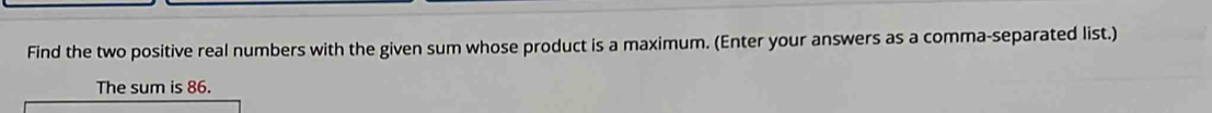 Find the two positive real numbers with the given sum whose product is a maximum. (Enter your answers as a comma-separated list.) 
The sum is 86.