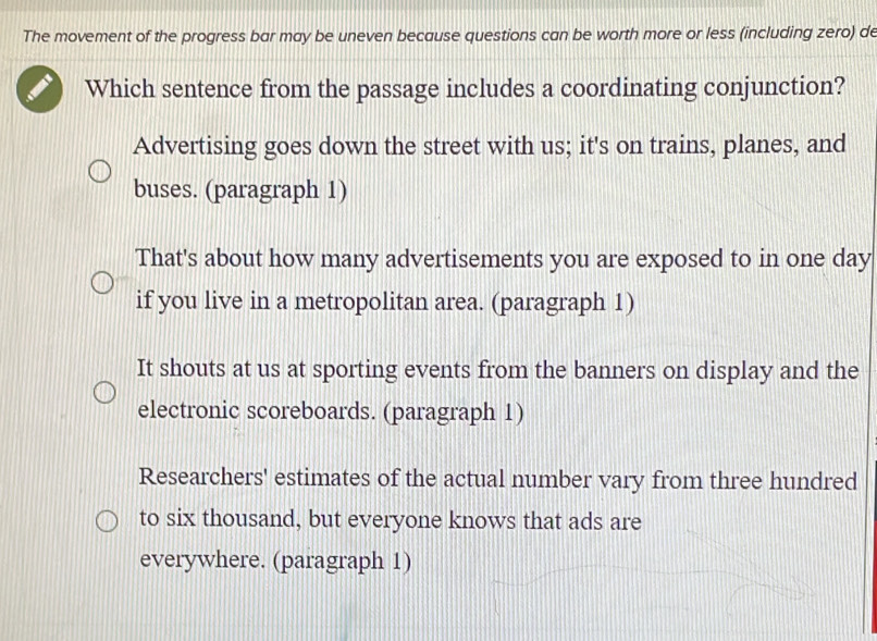 The movement of the progress bar may be uneven because questions can be worth more or less (including zero) de
Which sentence from the passage includes a coordinating conjunction?
Advertising goes down the street with us; it's on trains, planes, and
buses. (paragraph 1)
That's about how many advertisements you are exposed to in one day
if you live in a metropolitan area. (paragraph 1)
It shouts at us at sporting events from the banners on display and the
electronic scoreboards. (paragraph 1)
Researchers' estimates of the actual number vary from three hundred
to six thousand, but everyone knows that ads are
everywhere. (paragraph 1)