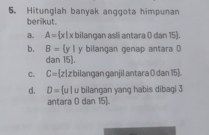 Hitunglah banyak anggota himpunan 
berikut. 
a. A= x|x bilangan asli antara 0 dan 15 . 
b. B= y| y bilangan genap antara 0
dan 15 . 
C. C= z|z bilangan ganjil antara 0 dan 15 . 
d. D= u | u bilangan yang habis dibagi 3
antara 0 dan 15 .