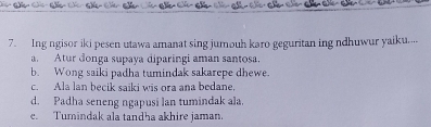 Ing ngisor iki pesen utawa amanat sing jumouh karo geguritan ing ndhuwur yaiku....
a. Atur donga supaya diparingi aman santosa.
b. Wong saiki padha tumindak sakarepe dhewe.
c. Ala lan becik saiki wis ora ana bedane,
d. Padha seneng ngapusi lan tumindak ala.
e. Tumindak ala tandha akhire jaman.