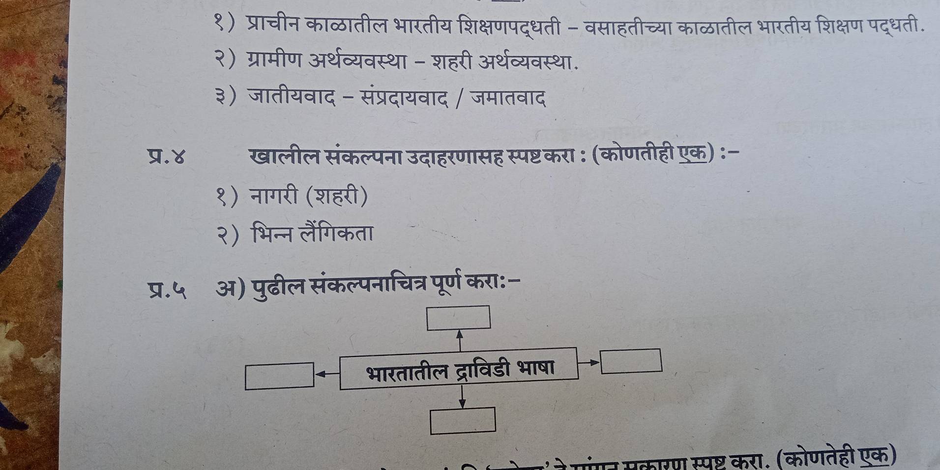 १) प्राचीन काळातील भारतीय शिक्षणपद्धती - वसाहतीच्या काळातील भारतीय शिक्षण पद्धती. 
२) ग्रामीण अर्थव्यवस्था - शहरी अर्थव्यवस्था. 
३) जातीयवाद - संप्रदायवाद / जमातवाद 
प्र.४ खालील संकल्पना उदाहरणासह स्पष्टकरा : (कोणतीही एक) :- 
१) नागरी (शहरी) 
२) भिन्न लैंगिकता 
प.५⩽ अ) पुढील संकल्पनाचित्र पूर्ण करा:- 
□ 
भारतातील द्राविडी भाषा 
ने गंगन सकारण स्पष्ट करा. (कोणतेही एक)