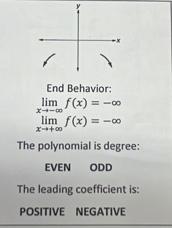 End Behavior:
limlimits _xto -∈fty f(x)=-∈fty
limlimits _xto +∈fty f(x)=-∈fty
The polynomial is degree:
EVEN ODD
The leading coefficient is:
POSITIVE NEGATIVE