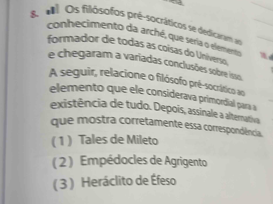 MOs filósofos pré-socráticos se dedicaram ao
conhecimento da arché, que seria o elemento
formador de todas as coísas do Universo,
e chegaram a variadas conclusões sobre isso
A seguir, relacione o filósofo pré-socrático ao
elemento que ele considerava primordial para 
existência de tudo. Depois, assinale a alterativa
que mostra corretamente essa correspondência
(1 ) Tales de Mileto
( 2 ) Empédocles de Agrigento
(3 ) Heráclito de Éfeso