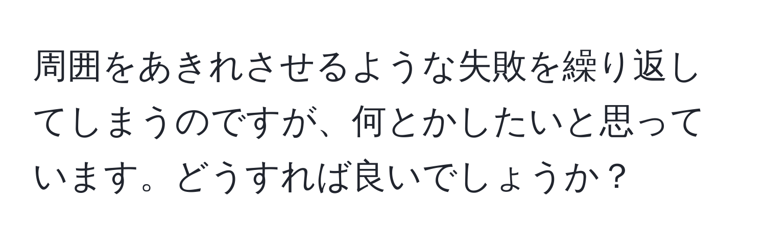 周囲をあきれさせるような失敗を繰り返してしまうのですが、何とかしたいと思っています。どうすれば良いでしょうか？