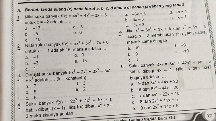 Berilah tanda silang (x) pada huruf a, b, c, d atau e di depan jawaban yang tepat!
1. Nilai suku banyak f(x)=4x^3+4x^2-3x+5 a. -3x+3 d. -x+1
untuk x=-2 adalah _b. 3x-3 e. x-1
a. -13 d. 5 C. 3x+3
b. -5 e. 6 5. Jika x^3-6x^2+3x+k dan x^2-5x-3
c. -10 dibagi x-2 memberikan sisa yang sama,
2. Nilai suku banyak f(x)=ax^3+5x^2-7x+6 maka k sama dengan ....
d. -9
untuk x=-1 adalah 15, maka a adalah .... a. 10
a -1 d. 3 b. 9 e. -10
b. -3 e. 15 c. 1
c. 1 . Nilai a dan hasil
3. Derajat suku banyak 5x^6-2x^5+3x^3-5x^2 6. Suku banyak f(x)=8x^3+42x^2+ax-5
habis dibagi 4x-1
+k^7 adalah .... (k= konstanta).
a. 7 d. 3 baginya adalah
....
b. 6 e. 2 a. 9 dan 8x^2+44x+20
b. 8 dan 8x^2-44x-20
c. 5
C. 7dan4x^2-22x+10
4. Suku banyak f(x)=2x^3+4x^2-5x+p dibagi x^2+x- d. 8dan2x^2+11x+5
habis dibagi (x-1). Jika f(x)
e. 9dan2x^2+11x+5
2 maka sisanya adalah_
at Lanjut SMA/MA Kelas XI-1
17