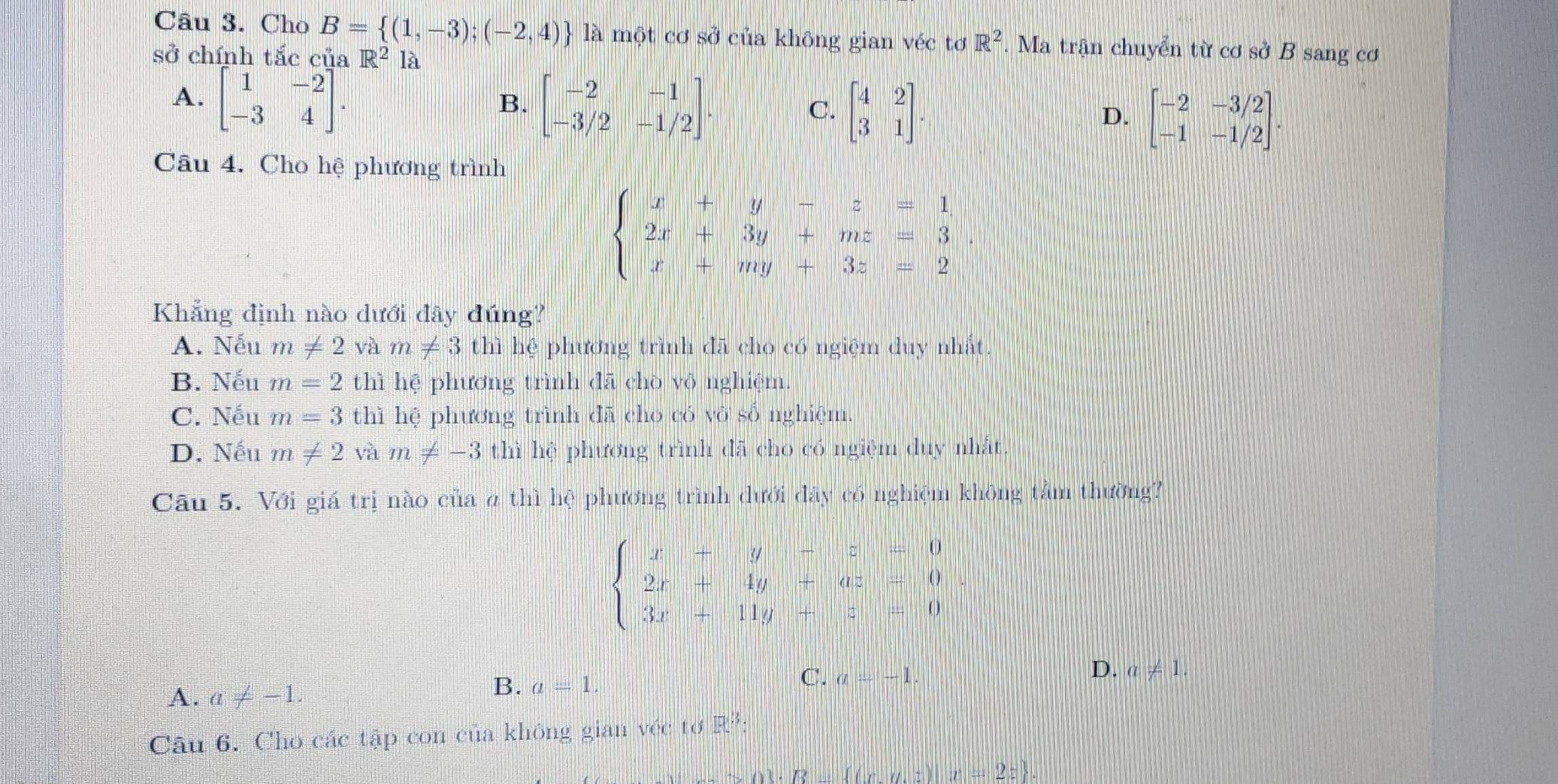 Cho B= (1,-3);(-2,4) là một cơ sở của không gian véc tơ R^2.  Ma trận chuyển từ cơ sở B sang cơ
sở chính tắc của R^2 là
A. beginbmatrix 1&-2 -3&4endbmatrix .
B. beginbmatrix -2&-1 -3/2&-1/2endbmatrix .
C. beginbmatrix 4&2 3&1endbmatrix .
D. beginbmatrix -2&-3/2 -1&-1/2endbmatrix .
Câu 4. Cho hệ phương trình
beginarrayl x+y-z=1 2x+3y+mz=3 x+my+3z=2endarray.
Khẳng định nào dưới đây đúng?
A. Nếu m!= 2 và m!= 3 thì hệ phương trình đã cho có ngiệm duy nhất.
B. Nếu m=2 thì hệ phương trình đã chò vô nghiệm.
C. Nếu m=3 thì hệ phương trình đã cho có vở số nghiệm.
D. Nếu m!= 2 và m!= -3 thì hệ phương trình đã cho có ngiệm duy nhất.
Câu 5. Với giá trị nào của α thì hệ phương trình dưới đây có nghiệm không tầm thường?
beginarrayl x-y-z=-0 2x+4y+az=0 3x+11y+z=0endarray.
C. a=-1.
D. a!= 1.
A. a!= -1.
B. a=1.
Câu 6. Cho các tập con của không gian véc tơ R²:
 .R.f(xy.z)x=2z .