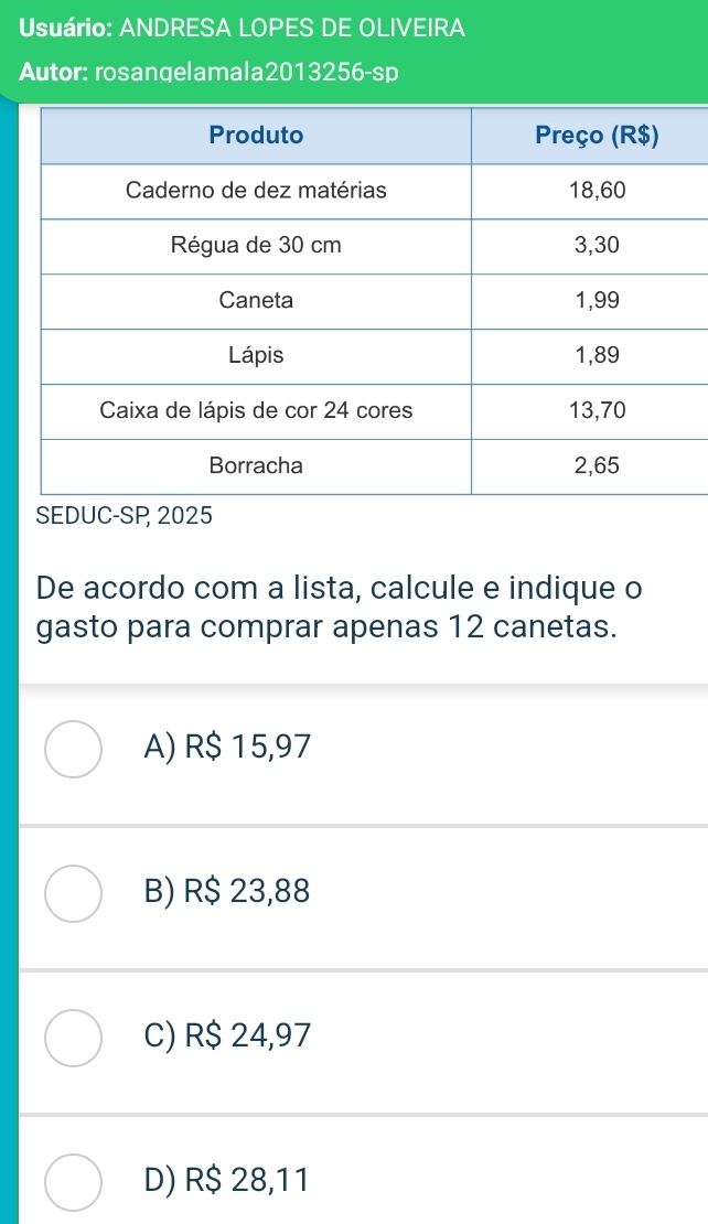 Usuário: ANDRESA LOPES DE OLIVEIRA
Autor: rosangelamala2013256-sp
SEDUC-SP 2025
De acordo com a lista, calcule e indique o
gasto para comprar apenas 12 canetas.
A) R$ 15,97
B) R$ 23,88
C) R$ 24,97
D) R$ 28,11