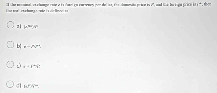 If the nominal exchange rate e is foreign currency per dollar, the domestic price is P, and the foreign price is P^(ast) , then
the real exchange rate is defined as
a) (eP^(ast))/P.
b) e-P/P^*.
c) e+P^(·)/P.
d) (eP)/P^(ast).