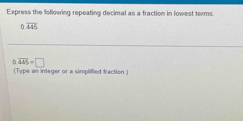 Express the following repeating decimal as a fraction in lowest terms.
0.overline 445
0.overline 445=□
(Type an integer or a simplified fraction.)