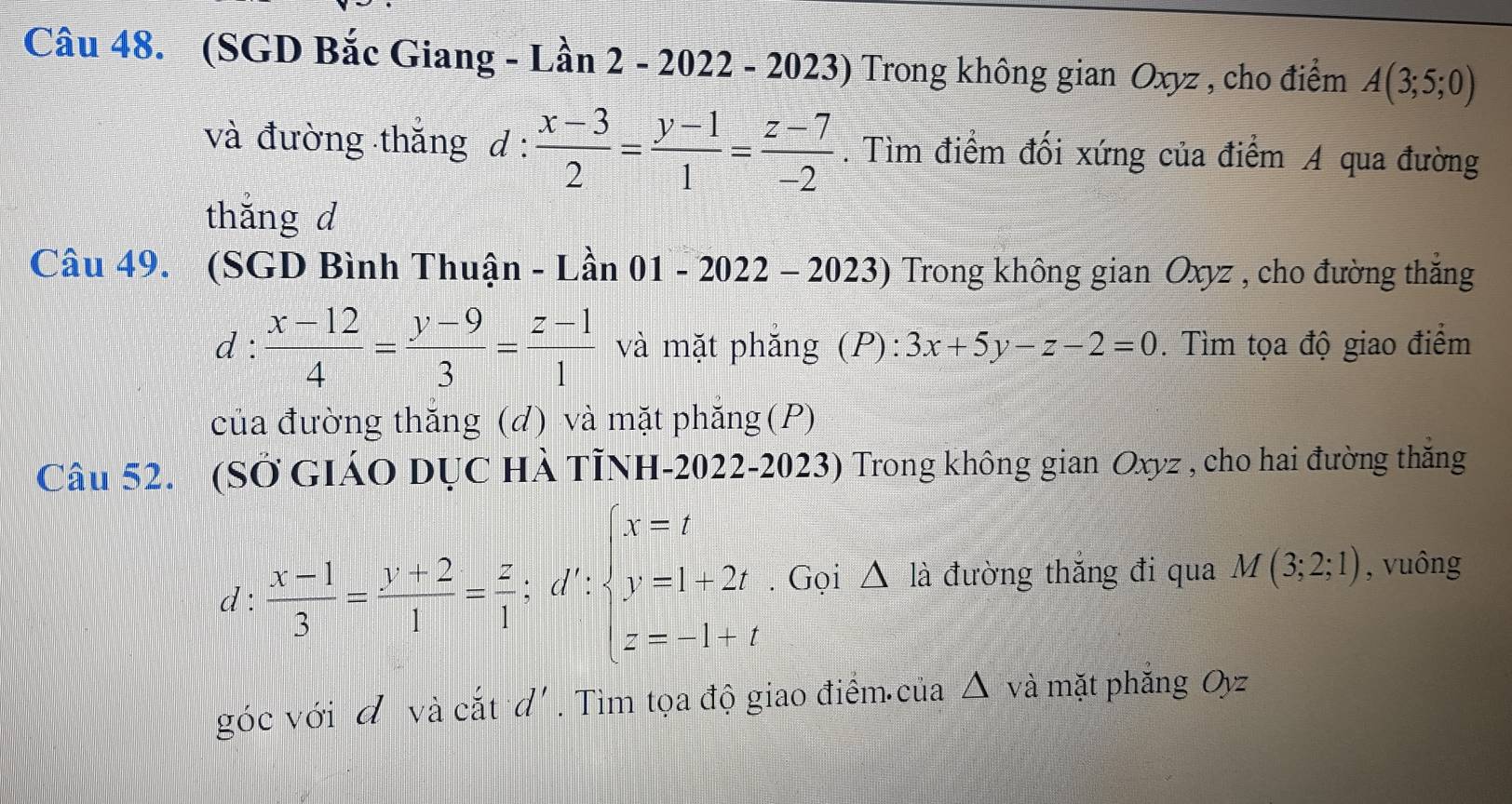 (SGD Bắc Giang - Lần 2 - 2022 - 2023) Trong không gian Oxyz , cho điểm A(3;5;0)
và đường thắng d :  (x-3)/2 = (y-1)/1 = (z-7)/-2 . Tìm điểm đối xứng của điểm A qua đường 
thǎng d 
Câu 49. (SGD Bình Thuận - Lần 01 / 2-2023) Trong không gian Oxyz , cho đường thắng 
- 202 
C 1:1 : (x-12)/4 = (y-9)/3 = (z-1)/1  và mặt phắng (P): 3x+5y-z-2=0. Tìm tọa độ giao điểm 
của đường thăng (d) và mặt phăng (P) 
Câu 52. (SỞ GIÁO DỤC HÀ TÌNH-2022-2023) Trong không gian Oxyz , cho hai đường thắng
d: (x-1)/3 = (y+2)/1 = z/1 :d':beginarrayl x=t y=1+2t z=-1+tendarray.. Gọi △ là đường thắng đi qua M(3;2;1) , vuông 
góc với đ và cắt d'. Tìm tọa độ giao điểm của △ và mặt phăng Oyz