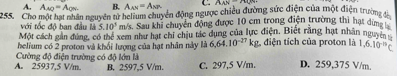 A. A_AQ=A_QN. B. A_AN=A_NP. C. A_AN-AQN·
255. Cho một hạt nhân nguyên tử helium chuyển động ngược chiều đường sức điện của một điện trường đều
với tốc độ ban đầu là 5.10^5m/s 2. Sau khi chuyển động được 10 cm trong điện trường thì hạt dừng lại
Một cách gần đúng, có thể xem như hạt chỉ chịu tác dụng của lực điện. Biết rằng hạt nhân nguyền tử
helium có 2 proton và khối lượng của hạt nhân này là 6, 64.10^(-27)kg , điện tích của proton là 1,6.10^(-19)C. 
Cường độ điện trường có độ lớn là
A. 25937,5 V/m. B. 2597,5 V/m. C. 297,5 V/m. D. 259,375 V/m.