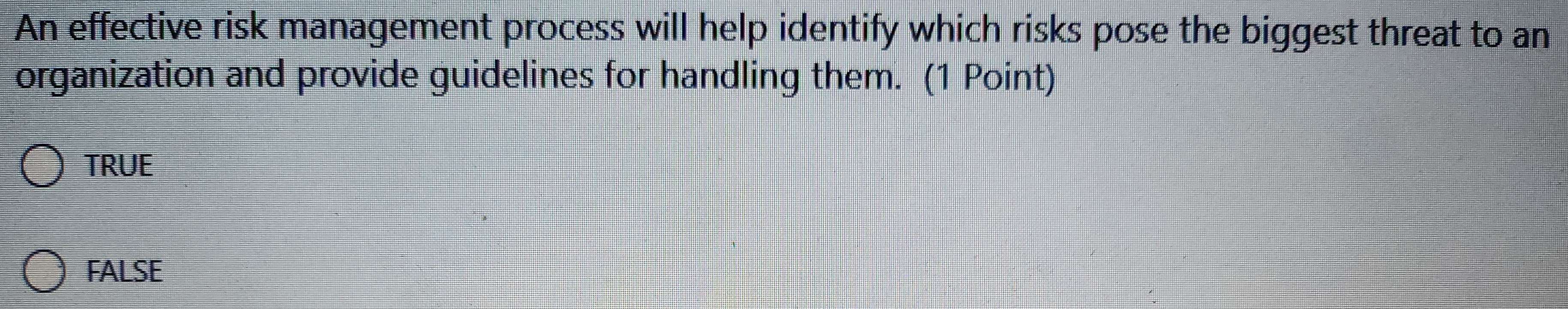 An effective risk management process will help identify which risks pose the biggest threat to an
organization and provide guidelines for handling them. (1 Point)
TRUE
FALSE