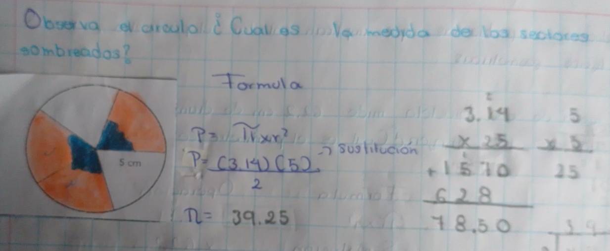 Observa aroulold Cualigs, cile medyda de los seclores 
sombreados? 
formola
p3π xr^2
P=frac (3,14)(5)^-72
suglitution
n=39.25
beginarrayr 2.14 * 18 hline 18.10 +18 hline 7830endarray beginarrayr 5 * 8 hline 25endarray
3 9