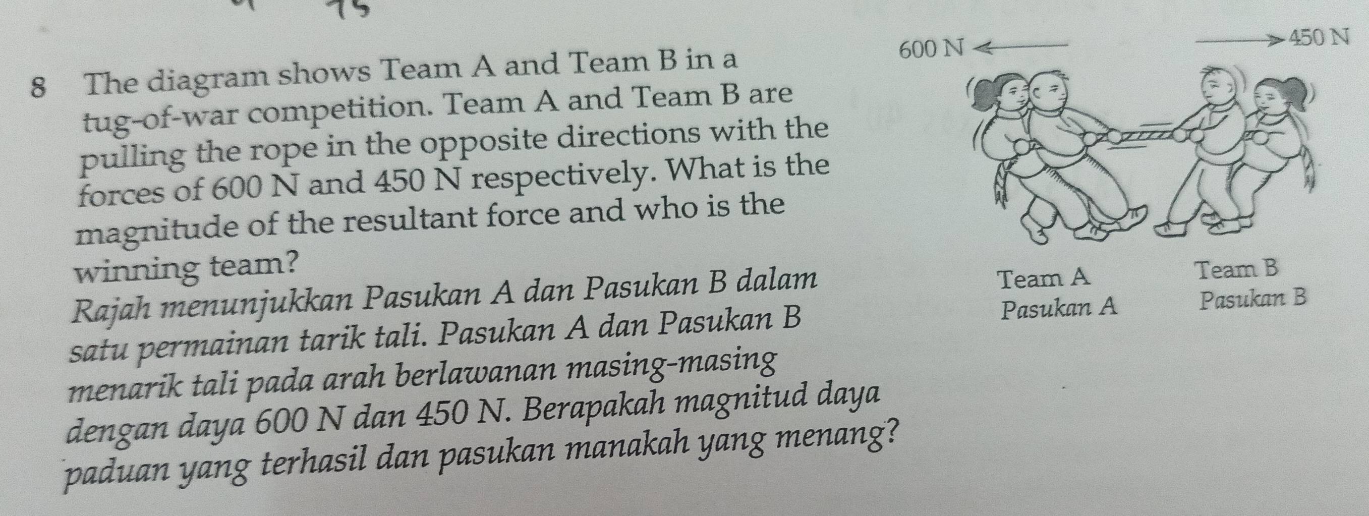 The diagram shows Team A and Team B in a 
tug-of-war competition. Team A and Team B are 
pulling the rope in the opposite directions with the 
forces of 600 N and 450 N respectively. What is the 
magnitude of the resultant force and who is the 
winning team? 
Rajah menunjukkan Pasukan A dan Pasukan B dalam 
satu permainan tarik tali. Pasukan A dan Pasukan B 
menarik tali pada arah berlawanan masing-masing 
dengan daya 600 N dan 450 N. Berapakah magnitud daya 
paduan yang terhasil dan pasukan manakah yang menang?