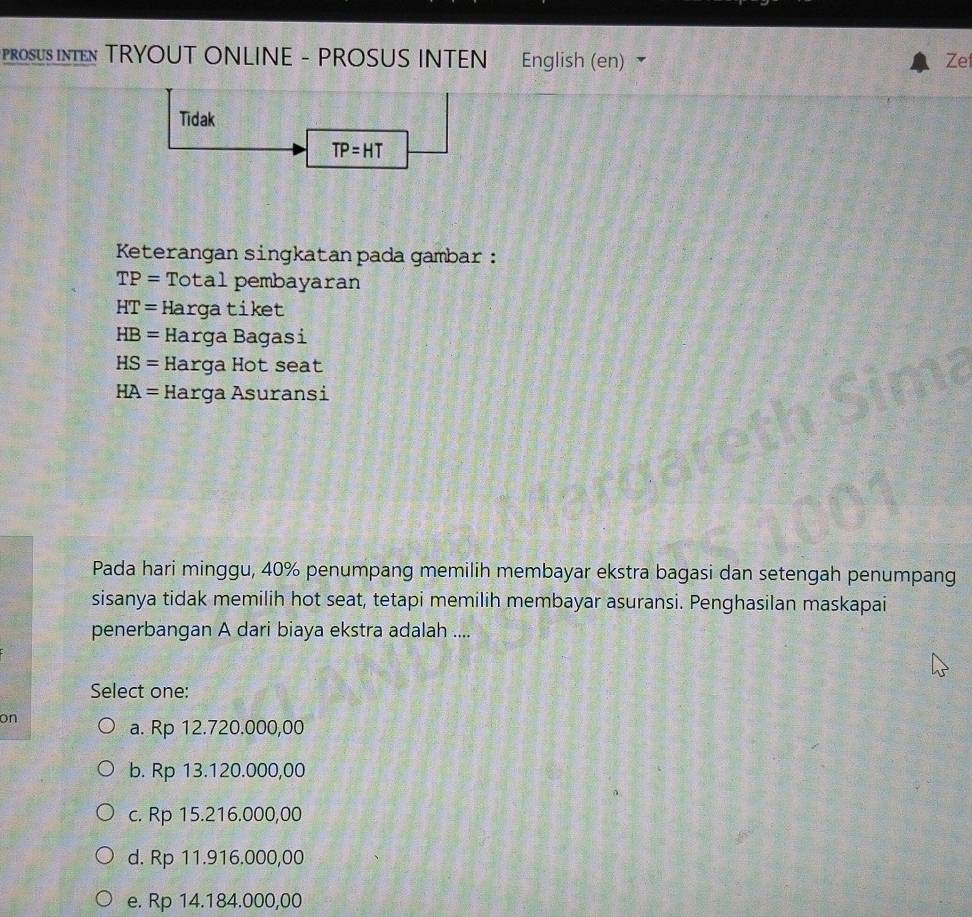 PROSUS INTEN TRYOUT ONLINE - PROSUS INTEN English (en) Zef
Tidak
TP=HT
Keterangan singkatan pada gambar :
TP= Total pembayaran
HT= Hargatiket
HB= Harga Bagasi
HS=Ha arga Þ ot seat
HA= H : arga Asuransi
Pada hari minggu, 40% penumpang memilih membayar ekstra bagasi dan setengah penumpang
sisanya tidak memilih hot seat, tetapi memilih membayar asuransi. Penghasilan maskapai
penerbangan A dari biaya ekstra adalah ....
Select one:
on
a. Rp 12.720.000,00
b. Rp 13.120.000,00
c. Rp 15.216.000,00
d. Rp 11.916.000,00
e. Rp 14.184.000,00