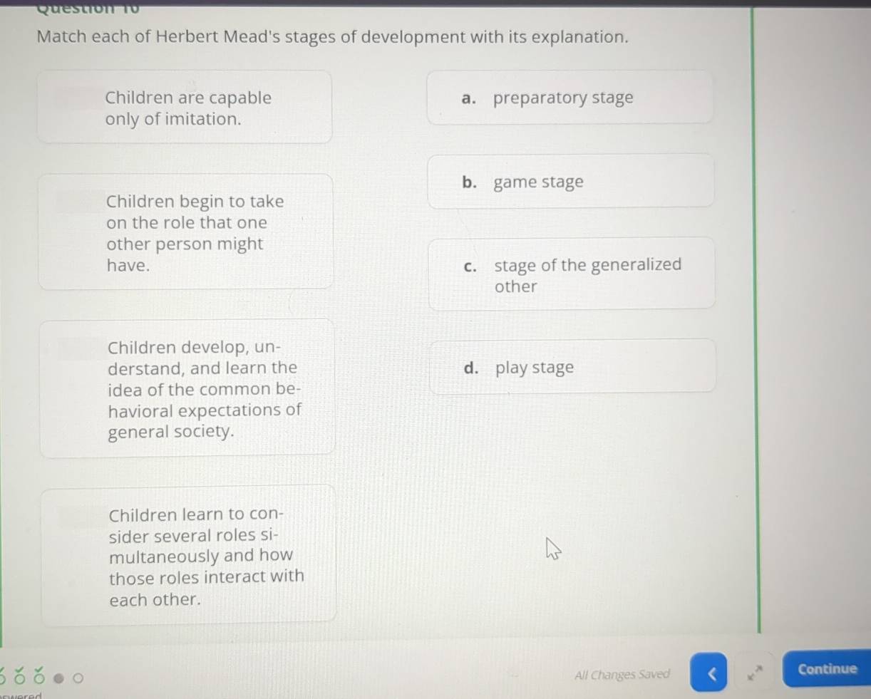 Questión 10 
Match each of Herbert Mead's stages of development with its explanation.
Children are capable a. preparatory stage
only of imitation.
b. game stage
Children begin to take
on the role that one
other person might
have. c. stage of the generalized
other
Children develop, un-
derstand, and learn the d. play stage
idea of the common be-
havioral expectations of
general society.
Children learn to con-
sider several roles si-
multaneously and how
those roles interact with
each other.
All Changes Saved Continue