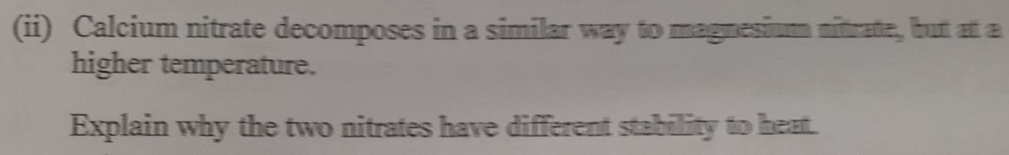 (ii) Calcium nitrate decomposes in a similar way to magnesium nitrate, but at a 
higher temperature. 
Explain why the two nitrates have different stability to heat.