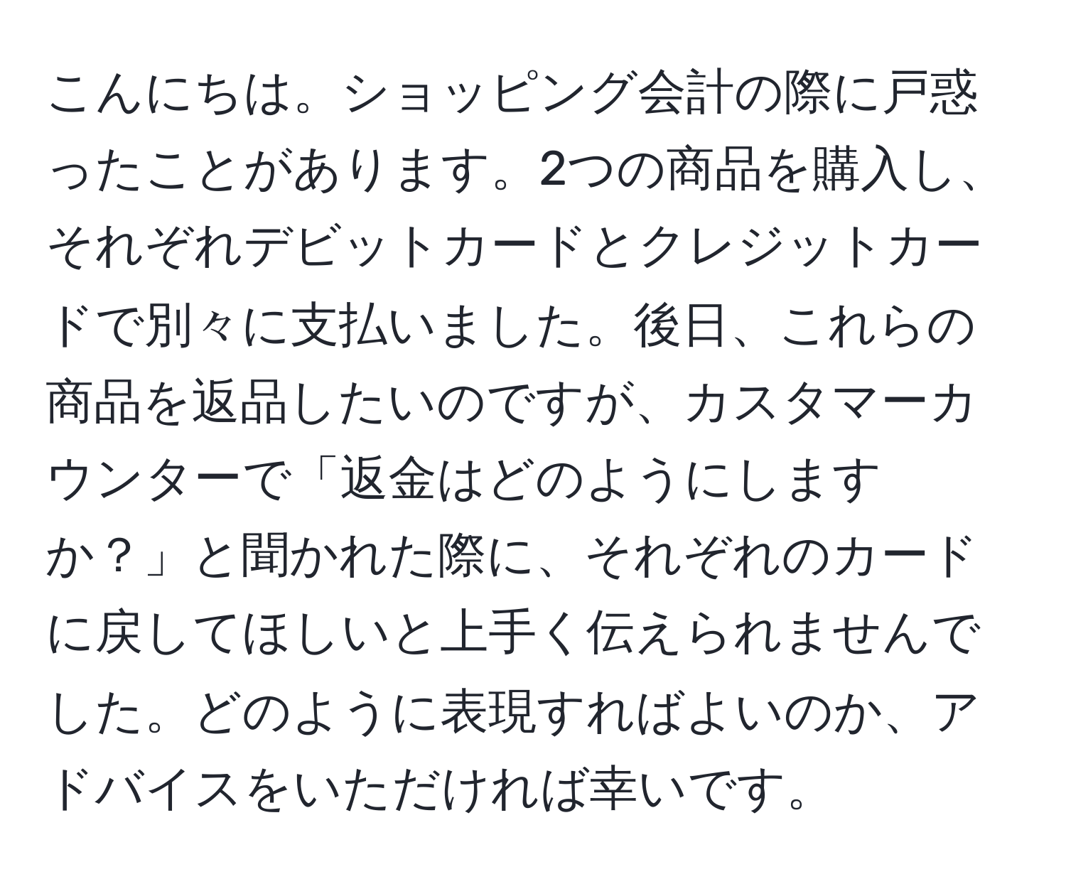 こんにちは。ショッピング会計の際に戸惑ったことがあります。2つの商品を購入し、それぞれデビットカードとクレジットカードで別々に支払いました。後日、これらの商品を返品したいのですが、カスタマーカウンターで「返金はどのようにしますか？」と聞かれた際に、それぞれのカードに戻してほしいと上手く伝えられませんでした。どのように表現すればよいのか、アドバイスをいただければ幸いです。