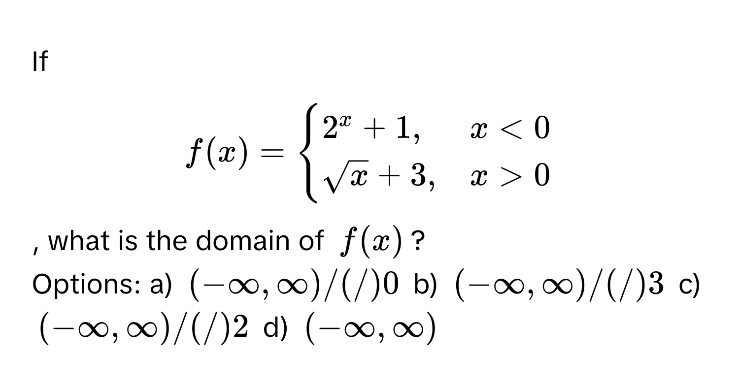 If $f(x) = begincases
2^(x + 1, & x < 0 
sqrtx) + 3, & x > 0
endcases$, what is the domain of $f(x)$?

Options: a) $(-∈fty ,∈fty)/(/)0$ b) $(-∈fty ,∈fty)/(/)3$ c) $(-∈fty ,∈fty)/(/)2$ d) $(-∈fty ,∈fty)$