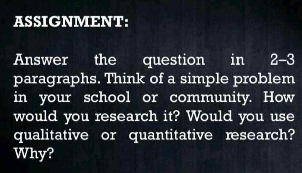 ASSIGNMENT: 
Answer the question a in 2-3 
paragraphs. Think of a simple problem 
in your school or community. How 
would you research it? Would you use 
qualitative or quantitative research? 
Why?